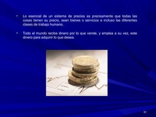 6161
• Lo esencial de un sistema de precios es precisamente que todas las
cosas tienen su precio, sean bienes o servicios e incluso las diferentes
clases de trabajo humano.
• Todo el mundo recibe dinero por lo que vende, y emplea a su vez, este
dinero para adquirir lo que desea.
 