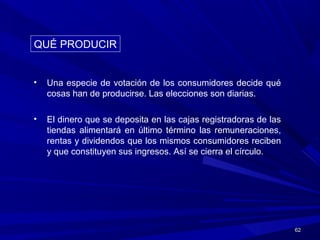 6262
• Una especie de votación de los consumidores decide qué
cosas han de producirse. Las elecciones son diarias.
• El dinero que se deposita en las cajas registradoras de las
tiendas alimentará en último término las remuneraciones,
rentas y dividendos que los mismos consumidores reciben
y que constituyen sus ingresos. Así se cierra el círculo.
QUÉ PRODUCIRQUÉ PRODUCIR
 