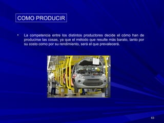 6363
• La competencia entre los distintos productores decide el cómo han de
producirse las cosas, ya que el método que resulte más barato, tanto por
su costo como por su rendimiento, será el que prevalecerá.
COMO PRODUCIRCOMO PRODUCIR
 