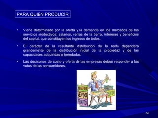 6464
• Viene determinado por la oferta y la demanda en los mercados de los
servicios productivos: salarios, rentas de la tierra, intereses y beneficios
del capital, que constituyen los ingresos de todos.
• El carácter de la resultante distribución de la renta dependerá
grandemente de la distribución inicial de la propiedad y de las
capacidades adquiridas o heredadas.
• Las decisiones de costo y oferta de las empresas deben responder a los
votos de los consumidores.
PARA QUIEN PRODUCIRPARA QUIEN PRODUCIR
 