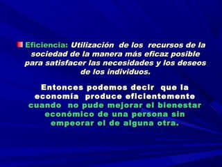   
  
Eficiencia:Eficiencia: Utilización de los recursos de laUtilización de los recursos de la
sociedad de la manera más eficaz posiblesociedad de la manera más eficaz posible
para satisfacer las necesidades y los deseospara satisfacer las necesidades y los deseos
de los individuos.de los individuos.
  
Entonces podemos decir que laEntonces podemos decir que la
economía produce eficientementeeconomía produce eficientemente
cuando no pude mejorar el bienestarcuando no pude mejorar el bienestar
económico de una persona sineconómico de una persona sin
empeorar el de alguna otra.empeorar el de alguna otra.
 