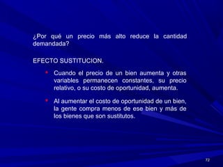 7272
¿Por qué un precio más alto reduce la cantidad
demandada?
EFECTO SUSTITUCION.
 Cuando el precio de un bien aumenta y otras
variables permanecen constantes, su precio
relativo, o su costo de oportunidad, aumenta.
 Al aumentar el costo de oportunidad de un bien,
la gente compra menos de ese bien y más de
los bienes que son sustitutos.
 