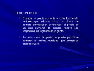 7373
EFECTO INGRESO
 Cuando un precio aumenta y todos los demás
factores que influyen sobre los planes de
compra permanecen constantes, el precio de
un bien aumenta de manera relativa con
respecto a los ingresos de la gente.
 En este caso, la gente no puede permitirse
comprar la misma cantidad que compraba
anteriormente.
 