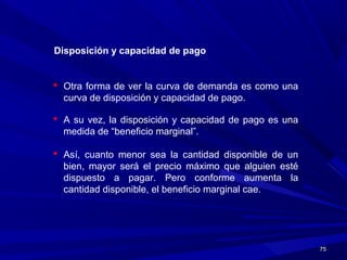 7575
Disposición y capacidad de pago
 Otra forma de ver la curva de demanda es como una
curva de disposición y capacidad de pago.
 A su vez, la disposición y capacidad de pago es una
medida de “beneficio marginal”.
 Así, cuanto menor sea la cantidad disponible de un
bien, mayor será el precio máximo que alguien esté
dispuesto a pagar. Pero conforme aumenta la
cantidad disponible, el beneficio marginal cae.
 