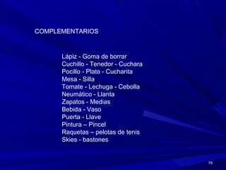 7979
COMPLEMENTARIOS
Lápiz - Goma de borrar
Cuchillo - Tenedor - Cuchara
Pocillo - Plato - Cucharita
Mesa - Silla
Tomate - Lechuga - Cebolla
Neumático - Llanta
Zapatos - Medias
Bebida - Vaso
Puerta - Llave
Pintura – Pincel
Raquetas – pelotas de tenis
Skies - bastones
 