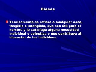 BienesBienes
  
Teóricamente se refiere a cualquier cosa,Teóricamente se refiere a cualquier cosa,
tangible o intangible, que sea útil para eltangible o intangible, que sea útil para el
hombre y le satisfaga alguna necesidadhombre y le satisfaga alguna necesidad
individual o colectiva o que contribuya alindividual o colectiva o que contribuya al
bienestar de los individuos.bienestar de los individuos.
 