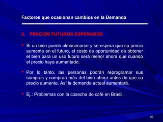 8080
Factores que ocasionan cambios en la Demanda
2. PRECIOS FUTUROS ESPERADOS
 Si un bien puede almacenarse y se espera que su precio
aumente en el futuro, el costo de oportunidad de obtener
el bien para un uso futuro será menor ahora que cuando
el precio haya aumentado.
 Por lo tanto, las personas podrán reprogramar sus
compras y compran más del bien ahora antes de que su
precio aumente. Así la demanda actual aumentará.
 Ej.: Problemas con la cosecha de café en Brasil.
 