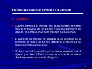 8181
Factores que ocasionan cambios en la Demanda
3. INGRESO
 Cuando aumenta el ingreso, los consumidores compran
más de la mayoría de los bienes, y cuando disminuye su
ingreso, compran menos de la mayoría de los bienes.
 El aumento de ingreso no conduce a un aumento de la
demanda de todos los bienes, debido a la presencia de
bienes normales e inferiores.
 Un bien normal es aquel cuya demanda aumenta con el
ingreso y un bien inferior es uno por el cual la demanda
disminuye cuando aumenta el ingreso.
 