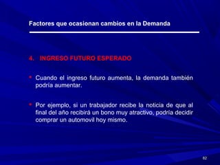 8282
Factores que ocasionan cambios en la Demanda
4. INGRESO FUTURO ESPERADO
 Cuando el ingreso futuro aumenta, la demanda también
podría aumentar.
 Por ejemplo, si un trabajador recibe la noticia de que al
final del año recibirá un bono muy atractivo, podría decidir
comprar un automovil hoy mismo.
 