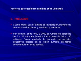 8383
Factores que ocasionan cambios en la Demanda
5. POBLACION
 Cuanto mayor sea el tamaño de la población, mayor es la
demanda de los bienes y servicios, y viceversa.
 Por ejemplo, entre 1960 y 2000 el número de personas
de 5 a 14 años en América Latina pasó de 54 a 106
millones. Como resultado, la demanda de servicios
educativos básicos en la región aumentó en forma
considerable en dicho período.
 