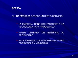 8686
OFERTA
SI UNA EMPRESA OFRECE UN BIEN O SERVICIO:
 LA EMPRESA TIENE LOS FACTORES Y LA
TECNOLOGIA PARA PRODUCIRLO.
 PUEDE OBTENER UN BENEFICIO AL
PRODUCIRLO
 HA ELABORADO UN PLAN DEFINIDO PARA
PRODUCIRLO Y VENDERLO
 
