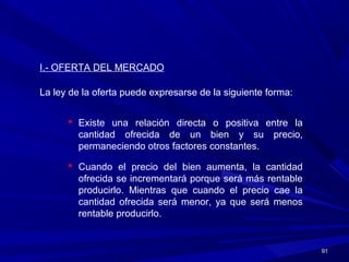 9191
I.- OFERTA DEL MERCADO
La ley de la oferta puede expresarse de la siguiente forma:
 Existe una relación directa o positiva entre la
cantidad ofrecida de un bien y su precio,
permaneciendo otros factores constantes.
 Cuando el precio del bien aumenta, la cantidad
ofrecida se incrementará porque será más rentable
producirlo. Mientras que cuando el precio cae la
cantidad ofrecida será menor, ya que será menos
rentable producirlo.
 