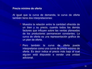 9393
Precio mínimo de oferta
Al igual que la curva de demanda, la curva de oferta
también tiene dos interpretaciones:
 Muestra la relación entre la cantidad ofrecida de
un bien y su precio, cuando todos los demás
factores que influyen sobre las ventas planeadas
de los productores permanecen constantes. La
curva de oferta es una representación gráfica de
un plan de oferta.
 Pero también la curva de oferta puede
interpretarse como una curva de precio mínimo de
oferta. Es decir indica el precio más bajo al cual
alguien está dispuesto a vender una unidad
adicional.
 