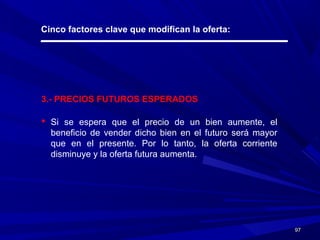 9797
Cinco factores clave que modifican la oferta:
3.- PRECIOS FUTUROS ESPERADOS
 Si se espera que el precio de un bien aumente, el
beneficio de vender dicho bien en el futuro será mayor
que en el presente. Por lo tanto, la oferta corriente
disminuye y la oferta futura aumenta.
 