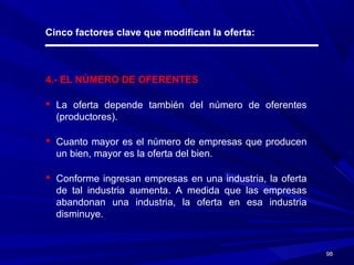9898
Cinco factores clave que modifican la oferta:
4.- EL NÚMERO DE OFERENTES
 La oferta depende también del número de oferentes
(productores).
 Cuanto mayor es el número de empresas que producen
un bien, mayor es la oferta del bien.
 Conforme ingresan empresas en una industria, la oferta
de tal industria aumenta. A medida que las empresas
abandonan una industria, la oferta en esa industria
disminuye.
 