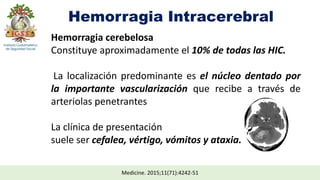 Hemorragia Intracerebral
Medicine. 2015;11(71):4242-51
Hemorragia cerebelosa
Constituye aproximadamente el 10% de todas las HIC.
La localización predominante es el núcleo dentado por
la importante vascularización que recibe a través de
arteriolas penetrantes
La clínica de presentación
suele ser cefalea, vértigo, vómitos y ataxia.
 