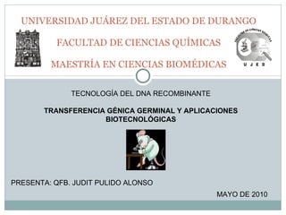 UNIVERSIDAD JUÁREZ DEL ESTADO DE DURANGO FACULTAD DE CIENCIAS QUÍMICAS MAESTRÍA EN CIENCIAS BIOMÉDICAS TECNOLOGÍA DEL DNA RECOMBINANTE TRANSFERENCIA GÉNICA GERMINAL Y APLICACIONES BIOTECNOLÓGICAS PRESENTA: QFB. JUDIT PULIDO ALONSO MAYO DE 2010 