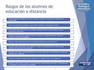 Rasgos de los alumnos de
educación a distancia
Forman grupos heterogéneos en edad, intereses, ocupación, motivaciones, experiencias y
aspiraciones.
Suelen ser personas que trabajan y que destinan además un tiempo para estudiar.
Sus preocupaciones se centran en su trabajo, bienestar familiar, ascenso social y laboral,
autoestima, entre otros.
Parten de una motivación espontánea para el estudio, lo que genera mayores niveles de
atención y trabajo autorregulado.
Expresan mayor preocupación por los resultados obtenidos en sus evaluaciones.
También suelen presentarse más inseguros en cuanto a las observaciones y críticas de sus
docentes, así como ante los exámenes.
Presentan una mayor responsabilidad sobre sus actos; desarrollan un sentimiento de culpa ante
expectativas no logradas.
Tienen que trabajar cuando los otros descansan; el estudio no es su única obligación.
Reciben el conocimiento aunado a las experiencias y conocimientos anteriores, propiciando que
lo cuestionen o no lo asimilen de inmediato.
 