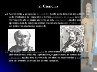 2. Ciencias 2.1 Astronomía y geografía:  Heráclides  habló de la rotación de la tierra y de la traslación de  mercurio y Venus.  Aristarco de Samos   defendió el movimiento de la Tierra en torno al sol.  Eratóstenes   midió con aproximación la longitud del un meridiano terrestre.  Ptolomeo  autor del primer mapamundi conocido 2.2  Medicina:  Hipócrates De Cos , es considerado el padre de la medicina, elaborando una ética de la profesión, vigente hasta la actualidad.  Teofrastro , realiza una historia de las plantas medicinales y  Nicandros  con un  tratado de sobre los contra venenos. 