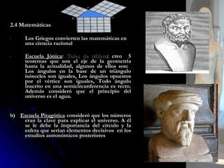 2.4 Matemáticas Los Griegos convierten las matemáticas en una ciencia racional Escuela Jónica :  Tales de Mileto : creo  5 teoremas que son el eje de la geometría hasta la actualidad, algunos de ellos son:   Los ángulos en la base de un triángulo isósceles son iguales, Los ángulos opuestos por el vértice son iguales, Todo ángulo inscrito en una semicircunferencia es recto. Además consideró que el principio del universo es el agua.   b)  Escuela Pitagórica  consideró que los números eran la clave para explicar el universo. A él se le debe la importancia del círculo y la esfera que serían elementos decisivos  en los estudios astronómicos posteriores 