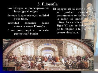 3. Filosofía Los Griegos se preocuparon de investigar el origen  de todo lo que existe, su utilidad y sus fines,  actividad conocida desde entonces como Filosofía. “  no entre aquí si no sabe geometría.” Platón El apogeo de la ciencia griega se produce cuando el pensamiento se ha liberado y la razón se impone a los mitos. La ciencia a partir del Siglo VI a.c. se independiza de la religión a la que antes estuvo vinculada . 