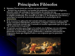 Principales Filósofos Sócrates:  Nunca pone por escrito sus pensamientos Aunque fue un patriota y un hombre de profundas convicciones religiosas, Sócrates sufrió sin embargo la desconfianza de muchos de sus contemporáneos, a los que les disgustaba su actitud hacia el Estado ateniense y la religión establecida. Fue acusado en el 399 a. C. de despreciar a los dioses y corromper la moral de la juventud, alejándola de los principios de la  democracia .  Se le reconoce la aplicación del  método inductivo , consistente en que, a partir de los conceptos individuales, particulares, se llegue a obtener conceptos de validez universal; método que a menudo se resume expresando que es el que va “de lo particular a lo general”. El método socrático para llegar a la verdad, era el diálogo con sus alumnos, mediante el cual les formulaba preguntas acerca de las cuestiones que planteaba a la discusión, y luego confrontaba y analizaba críticamente las respuestas, hasta que llegaban todos a una respuesta que les pareciera verdadera. 