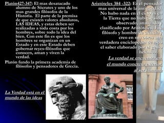 Platón427-347 : El mas desatacado alumno de Sócrates y uno de los mas grandes filósofos de la Historia.  El parte de la premisa de que existen valores absolutos, LAS IDEAS, y estas deben ser realizadas a toda costa por los hombres, sobre todo la idea del bien. Con este fin es que los hombres se organizan en un Estado y en este Estado deben gobernar reyes-filósofos que conocen, aman y viven la verdad. Platón fundo la primera academia de filósofos y pensadores de Grecia. La Verdad está en el  mundo de las ideas Aristóteles 384 -322 : Es el pensador mas universal de la antigüedad. No hubo nada en el cielo ni en la Tierra que no hubiese sido observado, analizado y clasificado por Aristóteles. Fue filósofo y hombre de ciencia y creo en sus obras una verdadera enciclopedia de todo el saber elaborado por el genio helénico.  La verdad se encuentra en  el mundo concreto exterior  al ser humano 