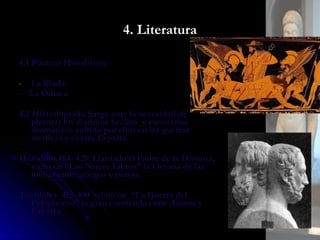 4. Literatura 4.1 Poemas Homéricos La Íliada -  La Odisea 4.2 Historiografía Surge ante la necesidad de plasmar los distintos hechos  y escenarios dramáticos sufrido por ellos en las guerras medicas y contra Esparta. Heródoto 484- 425: Llamado el Padre de la Historia, narro en “Los Nueve Libros” la historia de las luchas entre griegos y persas. Tucídides  455-400  relató en  “La Guerra del Peloponeso” la gran contienda entre Atenas y Esparta. 