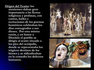 Origen del Teatro : los atenienses daban gran importancia a las fiestas religiosas y profanas, con cantos, bailes y recitaciones de los poemas homéricos celebraban los días consagrados a sus dioses.  Por esta misma razón, y en honor a Dionisio el pueblo se dirigía al teatro situado a los pies del acrópolis, donde se representaba los trágicos destinos de los héroes y se ridiculizaban en la comedia los defectos humanos. 