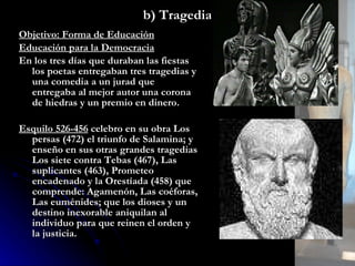 b) Tragedia Objetivo: Forma de Educación Educación para la Democracia En los tres días que duraban las fiestas los poetas entregaban tres tragedias y una comedia a un jurad que entregaba al mejor autor una corona de hiedras y un premio en dinero. Esquilo 526-456  celebro en su obra  Los persas (472) el triunfo de Salamina; y enseño en sus otras grandes tragedias Los siete contra Tebas (467), Las suplicantes (463), Prometeo encadenado y la   Orestíada (458) que comprende: Agamenón, Las coéforas, Las euménides; que los dioses y un destino inexorable aniquilan al individuo para que reinen el orden y la justicia.  