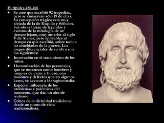 Eurípides 480-406 Se cree que escribió 92 tragedias, pero se conservan sólo 19 de ellas. Su concepción trágica está muy alejada de la de Esquilo y Sófocles. Sus obras tratan de leyendas y eventos de la mitología de un tiempo lejano, muy anterior al siglo V de Atenas, pero aplicables al tiempo en que escribió, sobre todo a las crueldades de la guerra. Los rasgos diferenciales de su obra son los siguientes: Innovación en el tratamiento de los mitos.  Humanización de los personajes, que se muestran como hombres y mujeres de carne y hueso, con pasiones y defectos que en algunos casos, se acercan a la tragicomedia.  Especial influencia de los problemas y polémicas del momento, que dan un aire de realismo.  Crítica de la divinidad tradicional desde un punto de vista tradicionalista.  