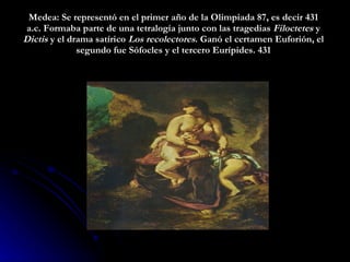 Medea : Se representó en el primer año de la Olimpiada 87, es decir 431 a.c. Formaba parte de una tetralogía junto con las tragedias  Filoctetes  y  Dictis  y el drama satírico  Los recolectores . Ganó el certamen Euforión, el segundo fue Sófocles y el tercero Eurípides.  431 