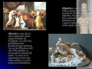 Alcestis  es una de las más tempranas obras supervivientes de Eurípides. La obra fue probablemente producida por primera vez en las Dionisias del año 438 estando ya avanzada la carrera del autor. A veces se la caracteriza como una obra satírica y a veces como un melodrama . Hipólito  es una tragedia clásica griega de Eurípides, basada en el mito de Hipólito, hijo de Teseo. Fue estrenada en las Dionisias de Atenas el 428 y ganó el primer premio como parte de una trilogía.  