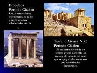 Propileos Período Clásico Las construcciones monumentales de los griegos estaban relacionadas con lo  sagrado . Templo Atenea Niké Período Clásico  El esquema básico de un templo griego consistía un rectángulo de mármol en el que se apoyaba las columnas que sostenían los arquitrabes. 