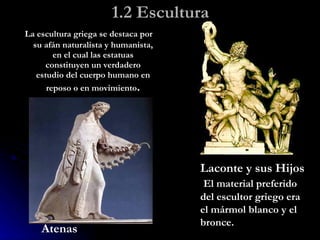 1.2 Escultura La escultura griega se destaca por su afán naturalista y humanista, en el cual las estatuas constituyen un verdadero estudio del cuerpo humano en reposo o en movimiento . Laconte y sus Hijos El material preferido del escultor griego era el mármol blanco y el bronce. Atenas 
