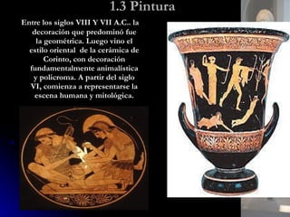 1.3 Pintura Entre los siglos VIII Y VII A.C.. la decoración que predominó fue la geométrica. Luego vino el estilo oriental  de la cerámica de Corinto, con decoración fundamentalmente animalística y policroma. A partir del siglo VI, comienza a representarse la escena humana y mitológica. 
