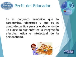 Perfil del Educador
Es el conjunto armónico que lo
caracteriza, identifica y que es el
punto de partida para la elaboración de
un currículo que enfatice la integración
afectiva, ética e intelectual de la
personalidad.
 
