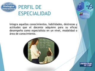 PERFIL DE
ESPECIALIDAD
Integra aquellos conocimientos, habilidades, destrezas y
actitudes que el docente adquiere para su eficaz
desempeño como especialista en un nivel, modalidad o
área de conocimiento.
 