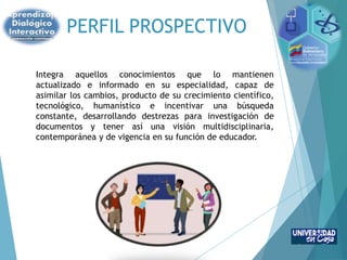 PERFIL PROSPECTIVO
Integra aquellos conocimientos que lo mantienen
actualizado e informado en su especialidad, capaz de
asimilar los cambios, producto de su crecimiento científico,
tecnológico, humanístico e incentivar una búsqueda
constante, desarrollando destrezas para investigación de
documentos y tener así una visión multidisciplinaria,
contemporánea y de vigencia en su función de educador.
 