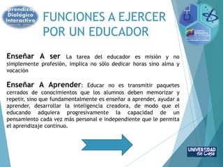 FUNCIONES A EJERCER
POR UN EDUCADOR
Enseñar A ser La tarea del educador es misión y no
simplemente profesión, implica no sólo dedicar horas sino alma y
vocación
Enseñar A Aprender: Educar no es transmitir paquetes
cerrados de conocimientos que los alumnos deben memorizar y
repetir, sino que fundamentalmente es enseñar a aprender, ayudar a
aprender, desarrollar la inteligencia creadora, de modo que el
educando adquiera progresivamente la capacidad de un
pensamiento cada vez más personal e independiente que le permita
el aprendizaje continuo.
 
