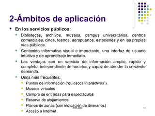 IMM 2006 11
2-Ámbitos de aplicación
 En los servicios públicos:
 Bibliotecas, archivos, museos, campus universitarios, centros
comerciales, cines, teatros, aeropuertos, estaciones y en las propias
vías públicas.
 Contenido informativo visual e impactante, una interfaz de usuario
intuitiva y de aprendizaje inmediato.
 Las ventajas son un servicio de información amplio, rápido y
completo, independiente de horarios y capaz de atender la creciente
demanda.
 Usos más frecuentes:
 Puntos de información (“quioscos interactivos”)
 Museos virtuales
 Compra de entradas para espectáculos
 Reserva de alojamientos
 Planos de zonas (con indicación de itinerarios)
 Acceso a Internet
 