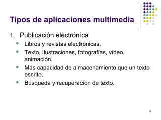 15
Tipos de aplicaciones multimedia
1. Publicación electrónica
 Libros y revistas electrónicas.
 Texto, Ilustraciones, fotografías, vídeo,
animación.
 Más capacidad de almacenamiento que un texto
escrito.
 Búsqueda y recuperación de texto.
 