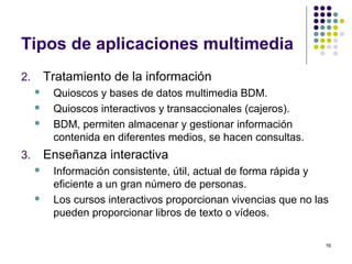 16
Tipos de aplicaciones multimedia
2. Tratamiento de la información
 Quioscos y bases de datos multimedia BDM.
 Quioscos interactivos y transaccionales (cajeros).
 BDM, permiten almacenar y gestionar información
contenida en diferentes medios, se hacen consultas.
3. Enseñanza interactiva
 Información consistente, útil, actual de forma rápida y
eficiente a un gran número de personas.
 Los cursos interactivos proporcionan vivencias que no las
pueden proporcionar libros de texto o vídeos.
 