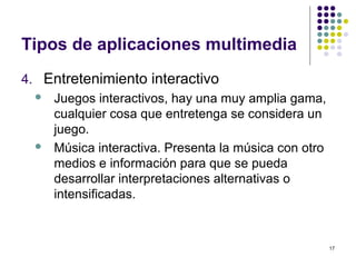 17
Tipos de aplicaciones multimedia
4. Entretenimiento interactivo
 Juegos interactivos, hay una muy amplia gama,
cualquier cosa que entretenga se considera un
juego.
 Música interactiva. Presenta la música con otro
medios e información para que se pueda
desarrollar interpretaciones alternativas o
intensificadas.
 