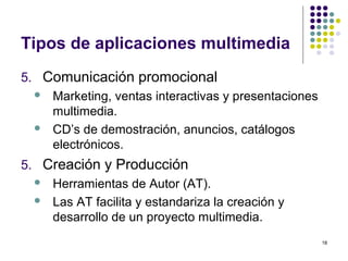 18
Tipos de aplicaciones multimedia
5. Comunicación promocional
 Marketing, ventas interactivas y presentaciones
multimedia.
 CD’s de demostración, anuncios, catálogos
electrónicos.
5. Creación y Producción
 Herramientas de Autor (AT).
 Las AT facilita y estandariza la creación y
desarrollo de un proyecto multimedia.
 