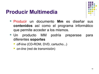 19
Producir Multimedia
 Producir un documento Mm es diseñar sus
contenidos así como el programa informático
que permite acceder a los mismos.
 Un producto MM podría preparase para
diferentes soportes
 off-line (CD-ROM, DVD, cartucho...)
 on-line (red de transmisión)
 