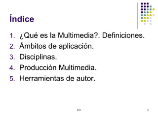jcvc 2
Índice
1. ¿Qué es la Multimedia?. Definiciones.
2. Ámbitos de aplicación.
3. Disciplinas.
4. Producción Multimedia.
5. Herramientas de autor.
 