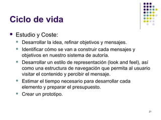 21
Ciclo de vida
 Estudio y Coste:
 Desarrollar la idea, refinar objetivos y mensajes.
 Identificar cómo se van a construir cada mensajes y
objetivos en nuestro sistema de autoría.
 Desarrollar un estilo de representación (look and feel), así
como una estructura de navegación que permita al usuario
visitar el contenido y percibir el mensaje.
 Estimar el tiempo necesario para desarrollar cada
elemento y preparar el presupuesto.
 Crear un prototipo.
 