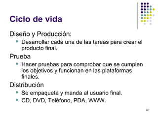 22
Ciclo de vida
Diseño y Producción:
 Desarrollar cada una de las tareas para crear el
producto final.
Prueba
 Hacer pruebas para comprobar que se cumplen
los objetivos y funcionan en las plataformas
finales.
Distribución
 Se empaqueta y manda al usuario final.
 CD, DVD, Teléfono, PDA, WWW.
 