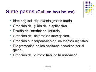 IMM 2006 24
Siete pasos (Guillen bou bouza)
 Idea original, el proyecto grosso modo.
 Creación del guión de la aplicación.
 Diseño del interfaz del usuario.
 Creación del sistema de navegación.
 Creación e incorporación de los medios digitales.
 Programación de las acciones descritas por el
guión.
 Creación del formato final de la aplicación.
 